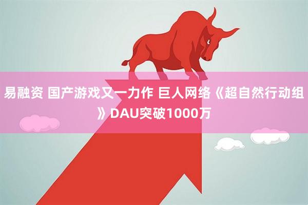 易融资 国产游戏又一力作 巨人网络《超自然行动组》DAU突破1000万