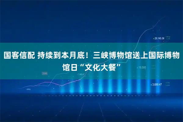 国客信配 持续到本月底！三峡博物馆送上国际博物馆日“文化大餐”