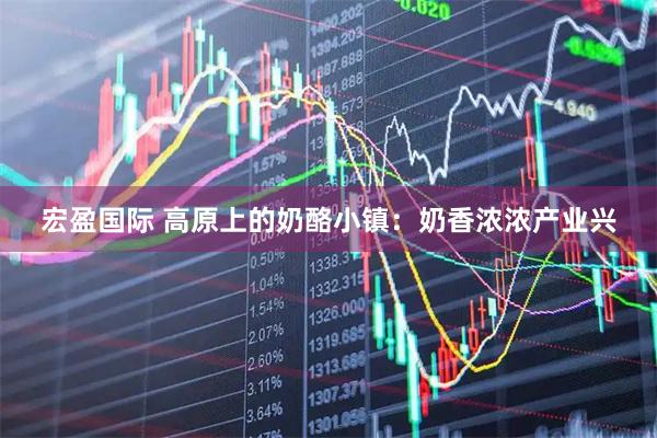 宏盈国际 高原上的奶酪小镇：奶香浓浓产业兴