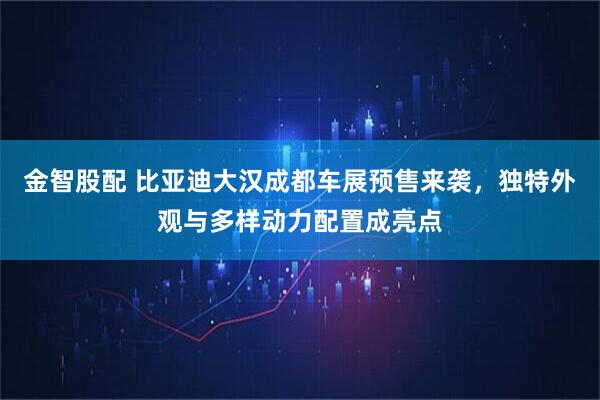 金智股配 比亚迪大汉成都车展预售来袭，独特外观与多样动力配置成亮点