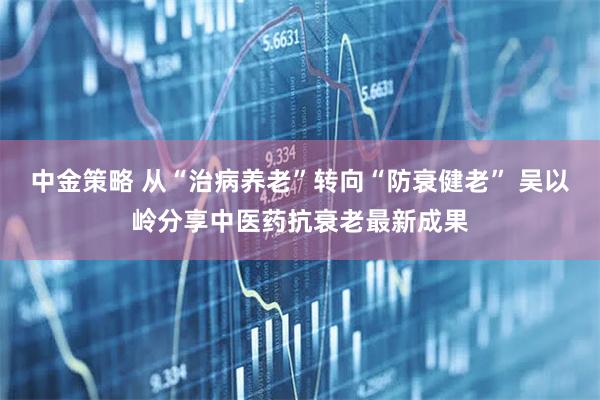 中金策略 从“治病养老”转向“防衰健老” 吴以岭分享中医药抗衰老最新成果