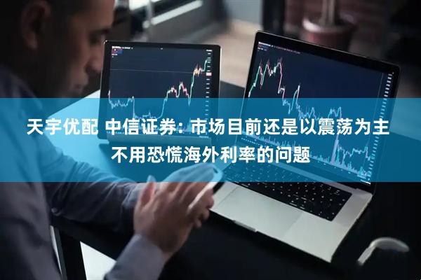 天宇优配 中信证券: 市场目前还是以震荡为主 不用恐慌海外利率的问题